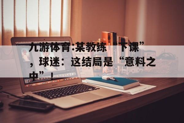 关于九游体育:某教练“下课”，球迷：这结局是“意料之中”！的信息