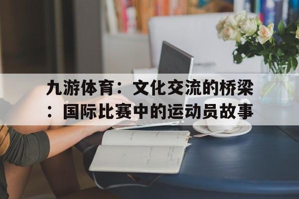 包含九游体育：文化交流的桥梁：国际比赛中的运动员故事的词条