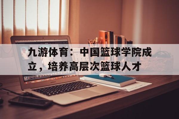 九游体育：中国篮球学院成立，培养高层次篮球人才