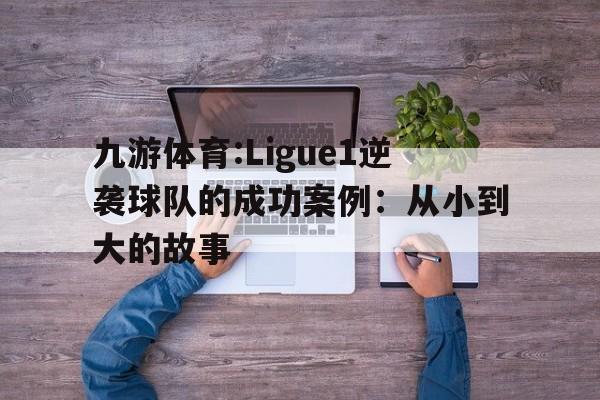关于九游体育:Ligue1逆袭球队的成功案例：从小到大的故事的信息