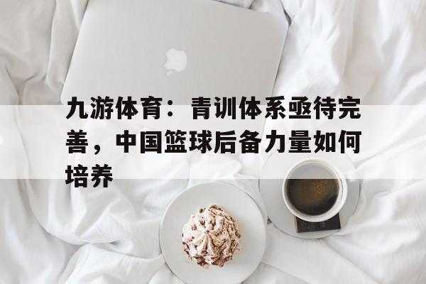 九游体育:青训体系亟待完善,中国篮球后备力量如何培养的简单介绍 九游体育:青训体系亟待完善,中国篮球后备力量如何培养的简单介绍