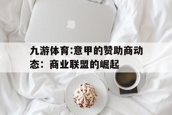 关于九游体育:意甲的赞助商动态：商业联盟的崛起的信息